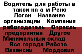 Водитель для работы в такси на а/м Рено-Логан › Название организации ­ Компания-работодатель › Отрасль предприятия ­ Другое › Минимальный оклад ­ 1 - Все города Работа » Вакансии   . Мордовия респ.
